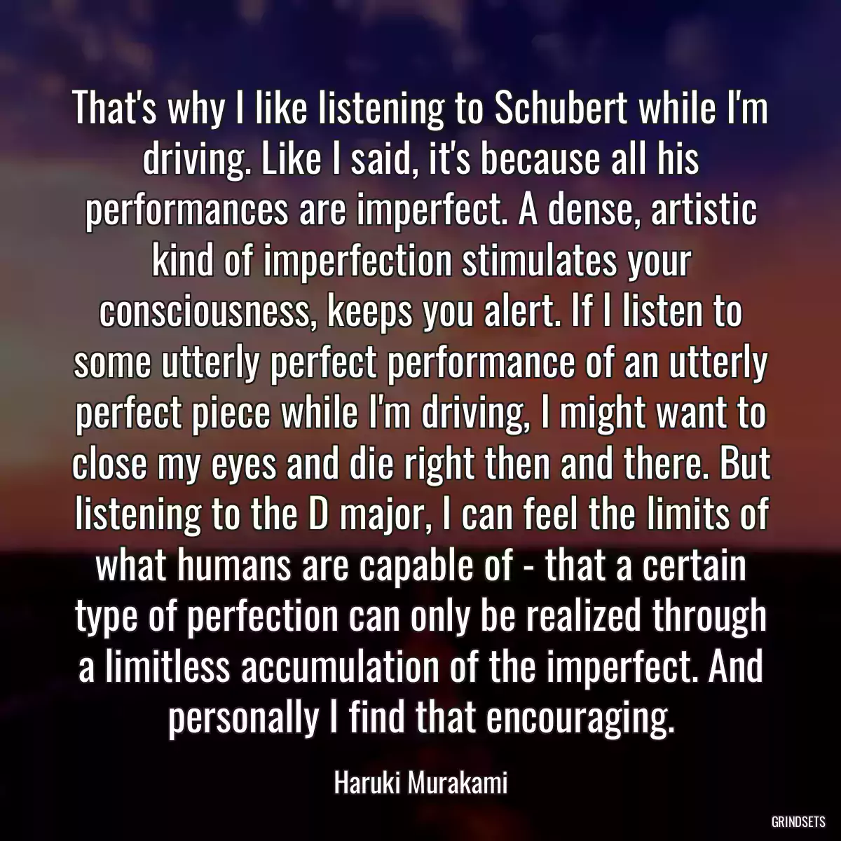 That\'s why I like listening to Schubert while I\'m driving. Like I said, it\'s because all his performances are imperfect. A dense, artistic kind of imperfection stimulates your consciousness, keeps you alert. If I listen to some utterly perfect performance of an utterly perfect piece while I\'m driving, I might want to close my eyes and die right then and there. But listening to the D major, I can feel the limits of what humans are capable of - that a certain type of perfection can only be realized through a limitless accumulation of the imperfect. And personally I find that encouraging.