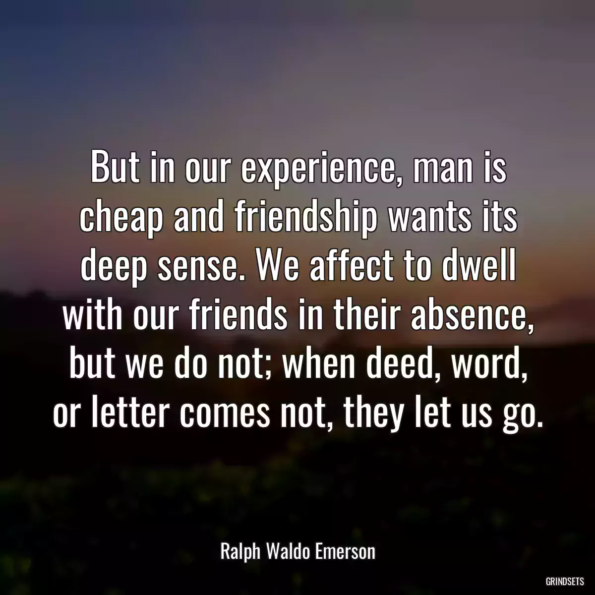 But in our experience, man is cheap and friendship wants its deep sense. We affect to dwell with our friends in their absence, but we do not; when deed, word, or letter comes not, they let us go.