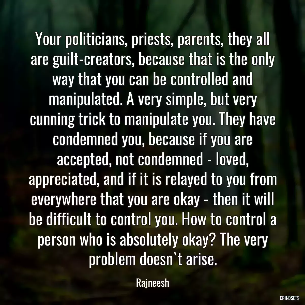 Your politicians, priests, parents, they all are guilt-creators, because that is the only way that you can be controlled and manipulated. A very simple, but very cunning trick to manipulate you. They have condemned you, because if you are accepted, not condemned - loved, appreciated, and if it is relayed to you from everywhere that you are okay - then it will be difficult to control you. How to control a person who is absolutely okay? The very problem doesn`t arise.