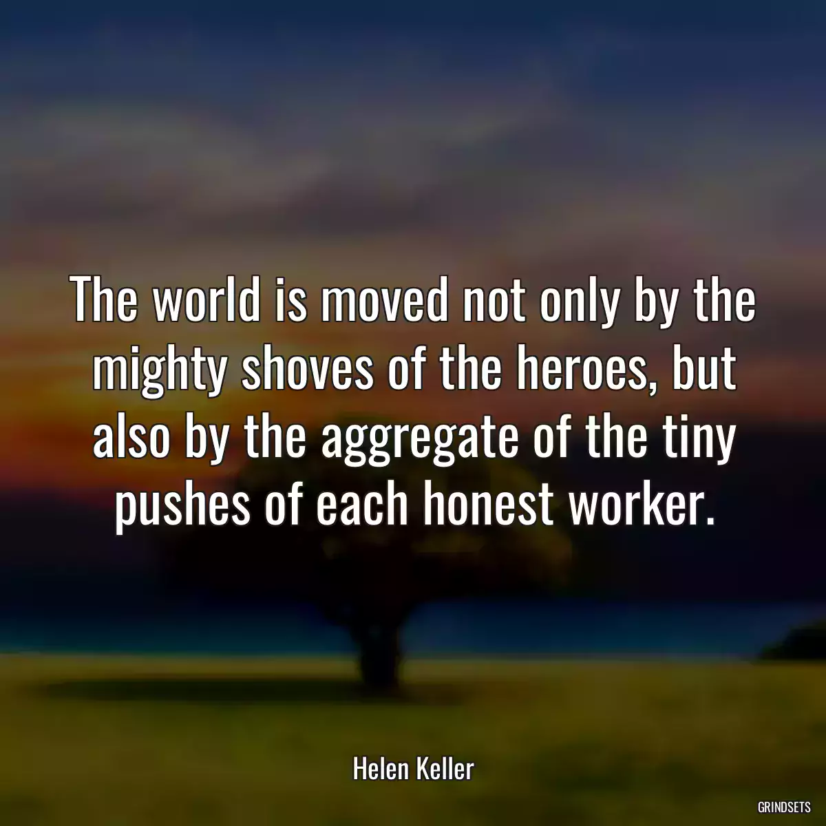 The world is moved not only by the mighty shoves of the heroes, but also by the aggregate of the tiny pushes of each honest worker.