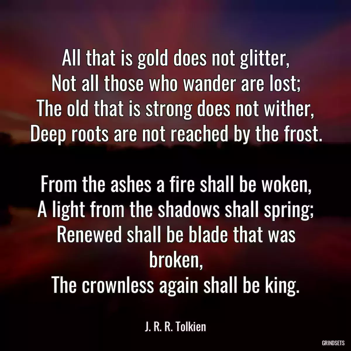 All that is gold does not glitter,
Not all those who wander are lost;
The old that is strong does not wither,
Deep roots are not reached by the frost.

From the ashes a fire shall be woken,
A light from the shadows shall spring;
Renewed shall be blade that was broken,
The crownless again shall be king.