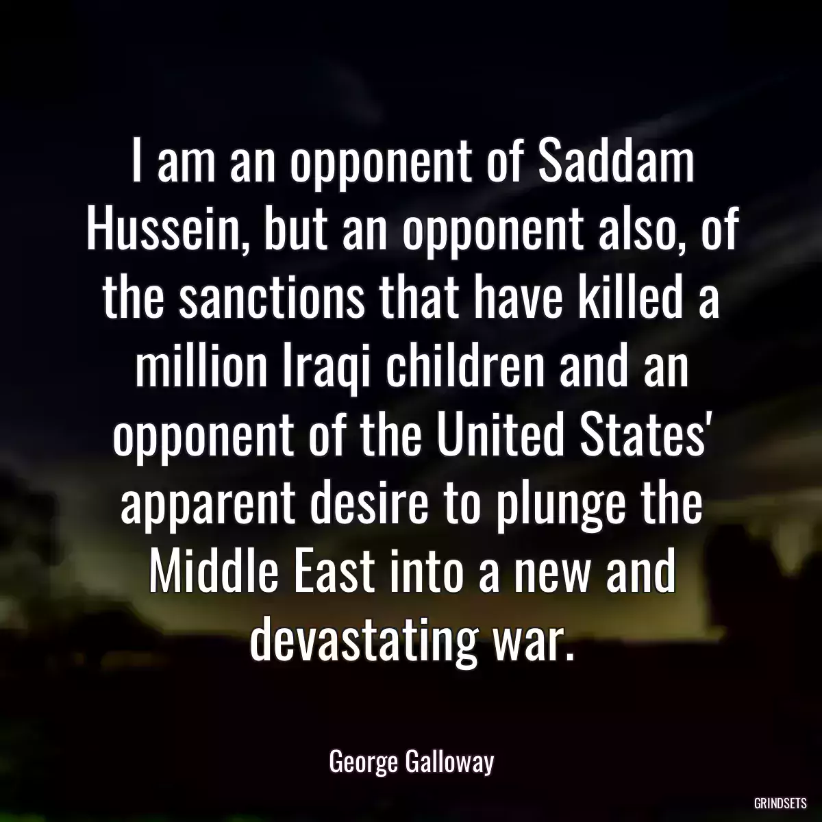 I am an opponent of Saddam Hussein, but an opponent also, of the sanctions that have killed a million Iraqi children and an opponent of the United States\' apparent desire to plunge the Middle East into a new and devastating war.