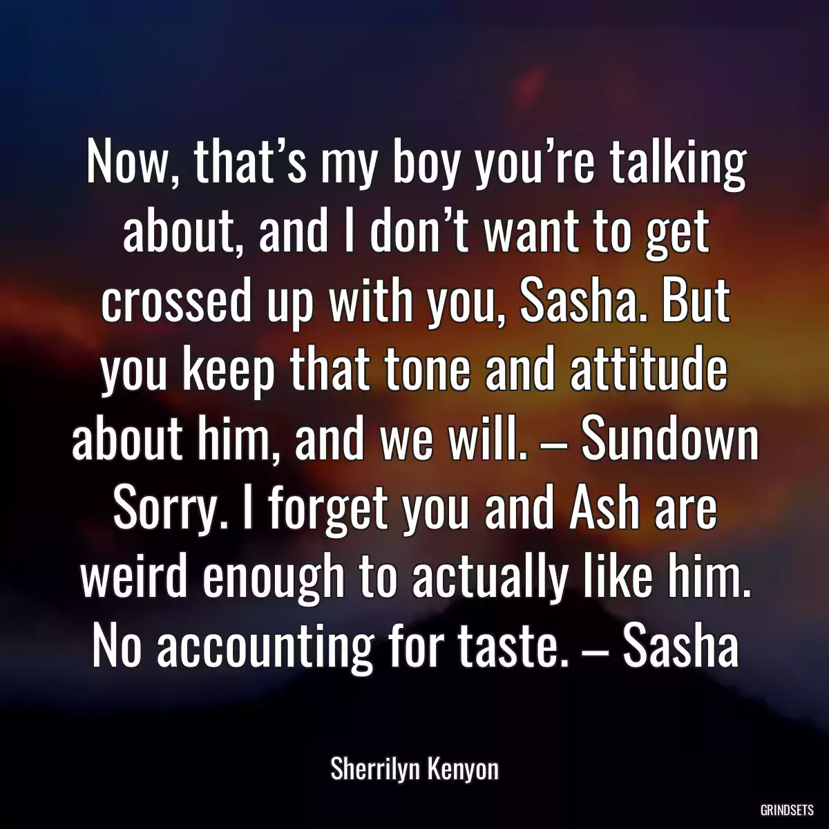 Now, that’s my boy you’re talking about, and I don’t want to get crossed up with you, Sasha. But you keep that tone and attitude about him, and we will. – Sundown Sorry. I forget you and Ash are weird enough to actually like him. No accounting for taste. – Sasha