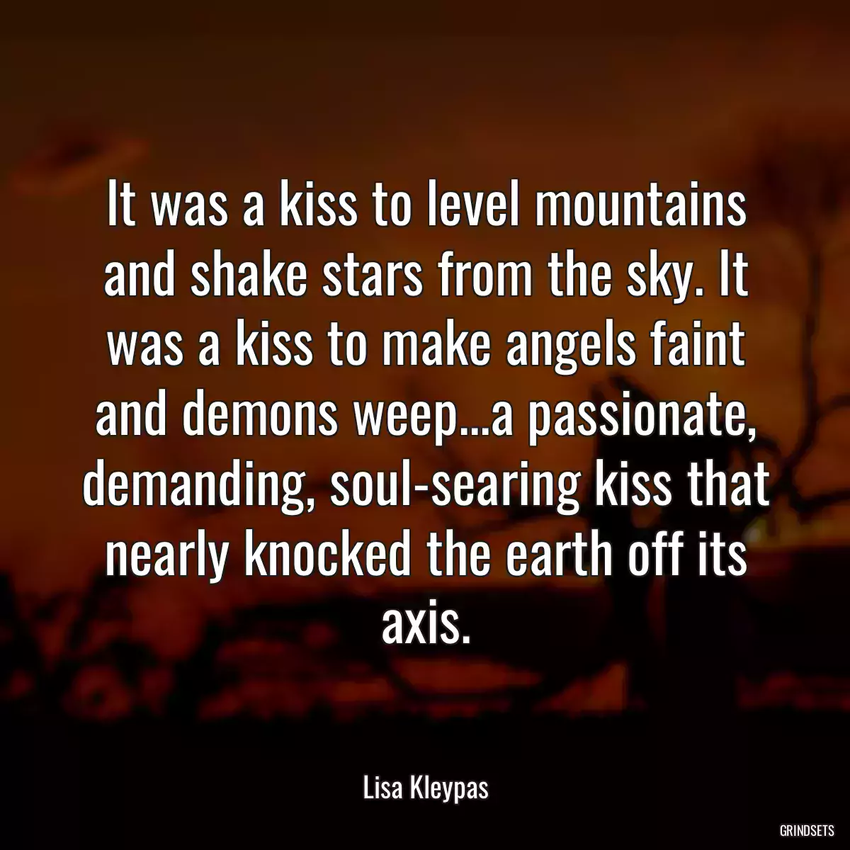 It was a kiss to level mountains and shake stars from the sky. It was a kiss to make angels faint and demons weep...a passionate, demanding, soul-searing kiss that nearly knocked the earth off its axis.