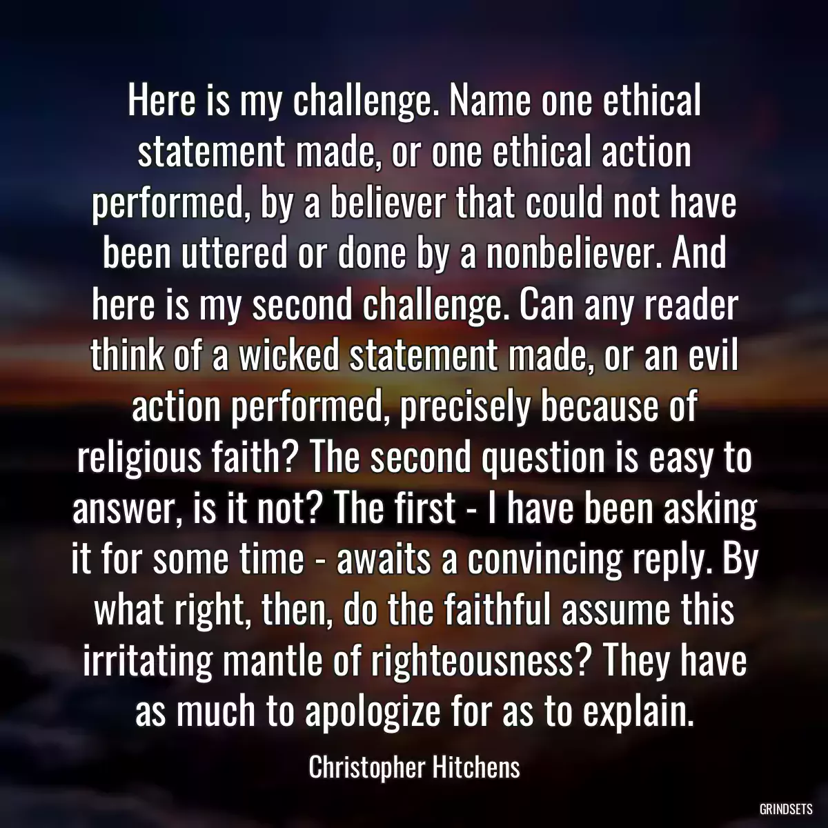 Here is my challenge. Name one ethical statement made, or one ethical action performed, by a believer that could not have been uttered or done by a nonbeliever. And here is my second challenge. Can any reader think of a wicked statement made, or an evil action performed, precisely because of religious faith? The second question is easy to answer, is it not? The first - I have been asking it for some time - awaits a convincing reply. By what right, then, do the faithful assume this irritating mantle of righteousness? They have as much to apologize for as to explain.