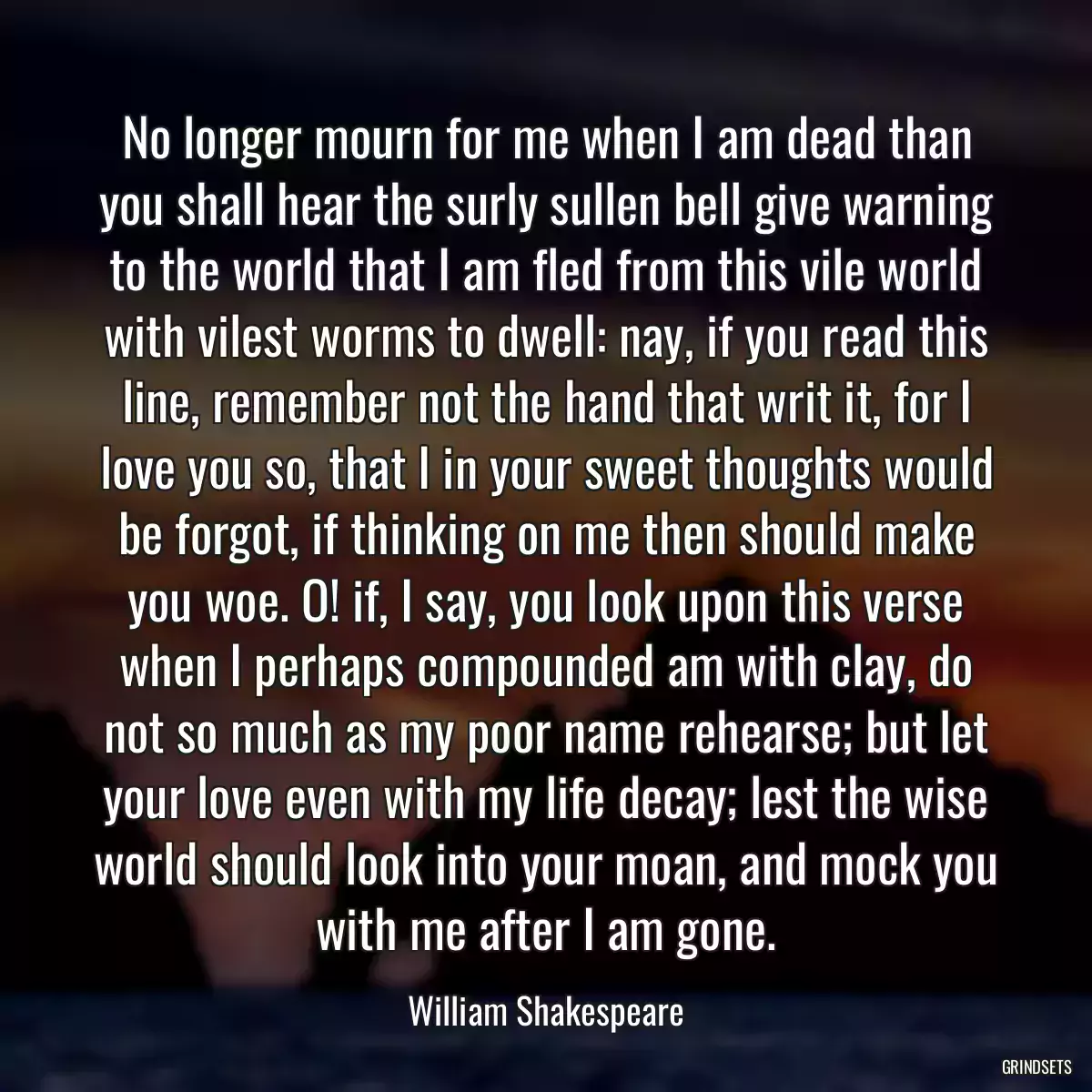 No longer mourn for me when I am dead than you shall hear the surly sullen bell give warning to the world that I am fled from this vile world with vilest worms to dwell: nay, if you read this line, remember not the hand that writ it, for I love you so, that I in your sweet thoughts would be forgot, if thinking on me then should make you woe. O! if, I say, you look upon this verse when I perhaps compounded am with clay, do not so much as my poor name rehearse; but let your love even with my life decay; lest the wise world should look into your moan, and mock you with me after I am gone.