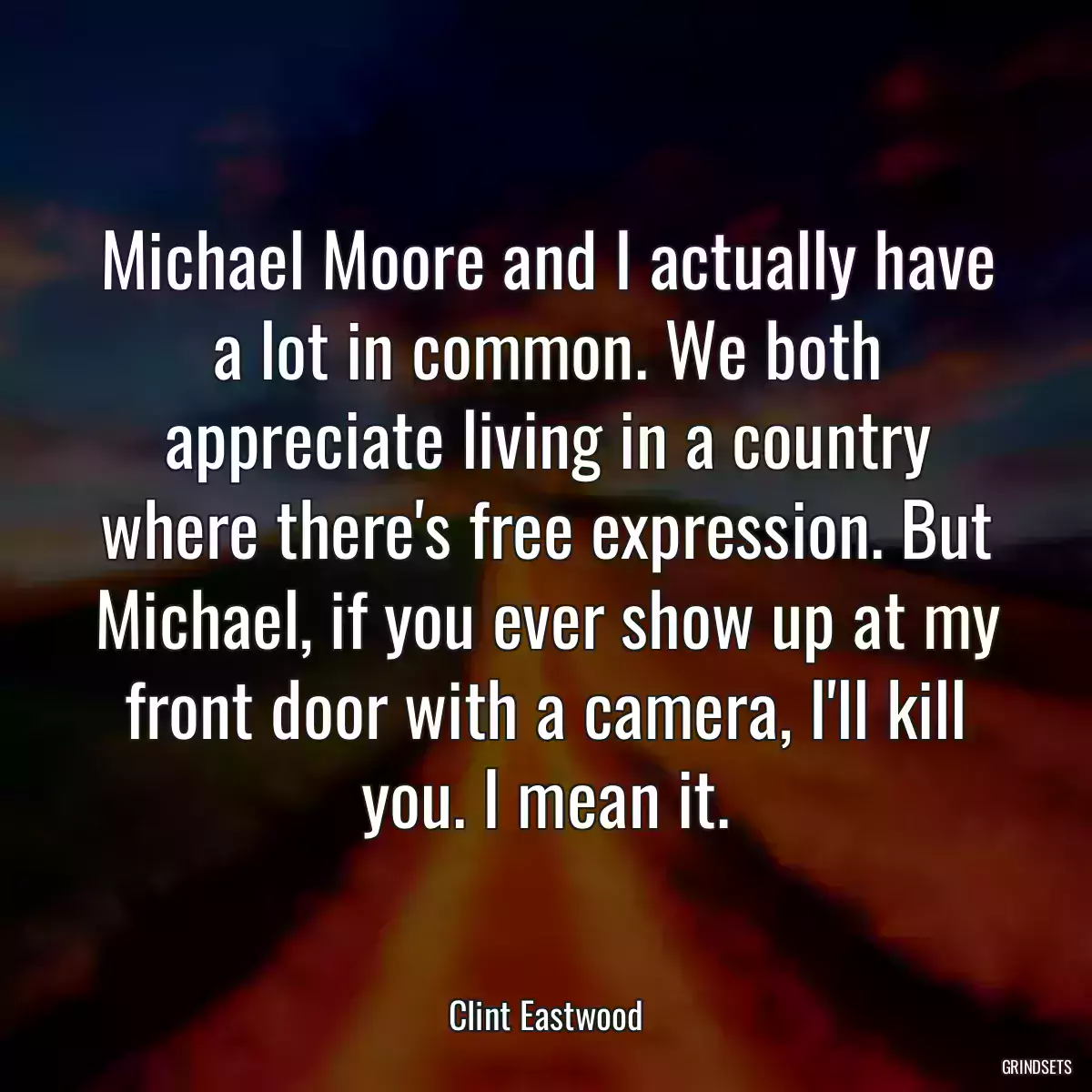 Michael Moore and I actually have a lot in common. We both appreciate living in a country where there\'s free expression. But Michael, if you ever show up at my front door with a camera, I\'ll kill you. I mean it.