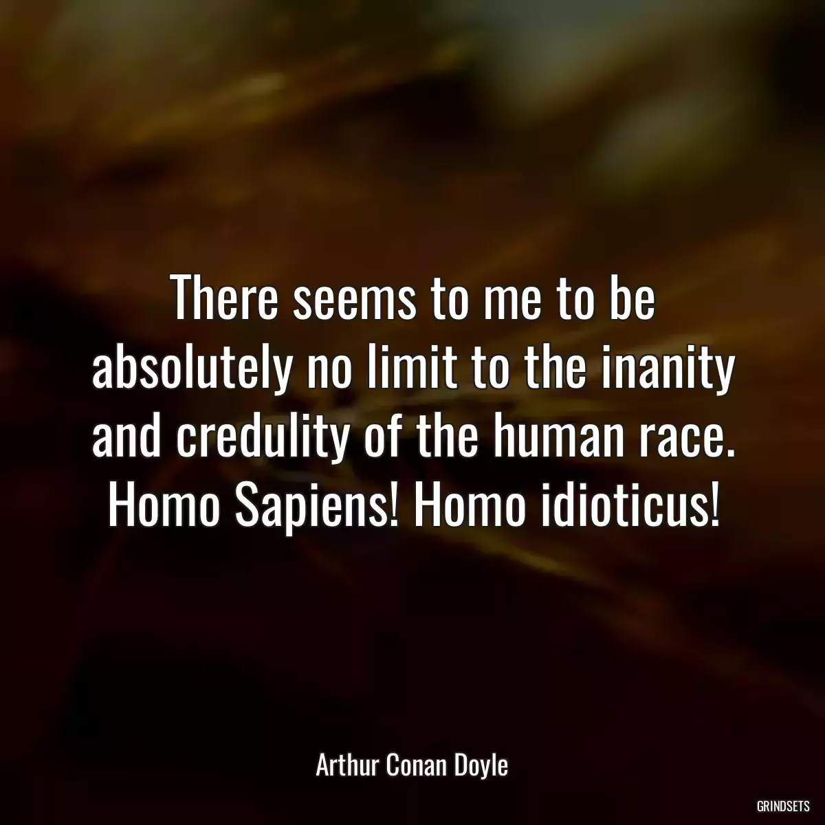 There seems to me to be absolutely no limit to the inanity and credulity of the human race. Homo Sapiens! Homo idioticus!