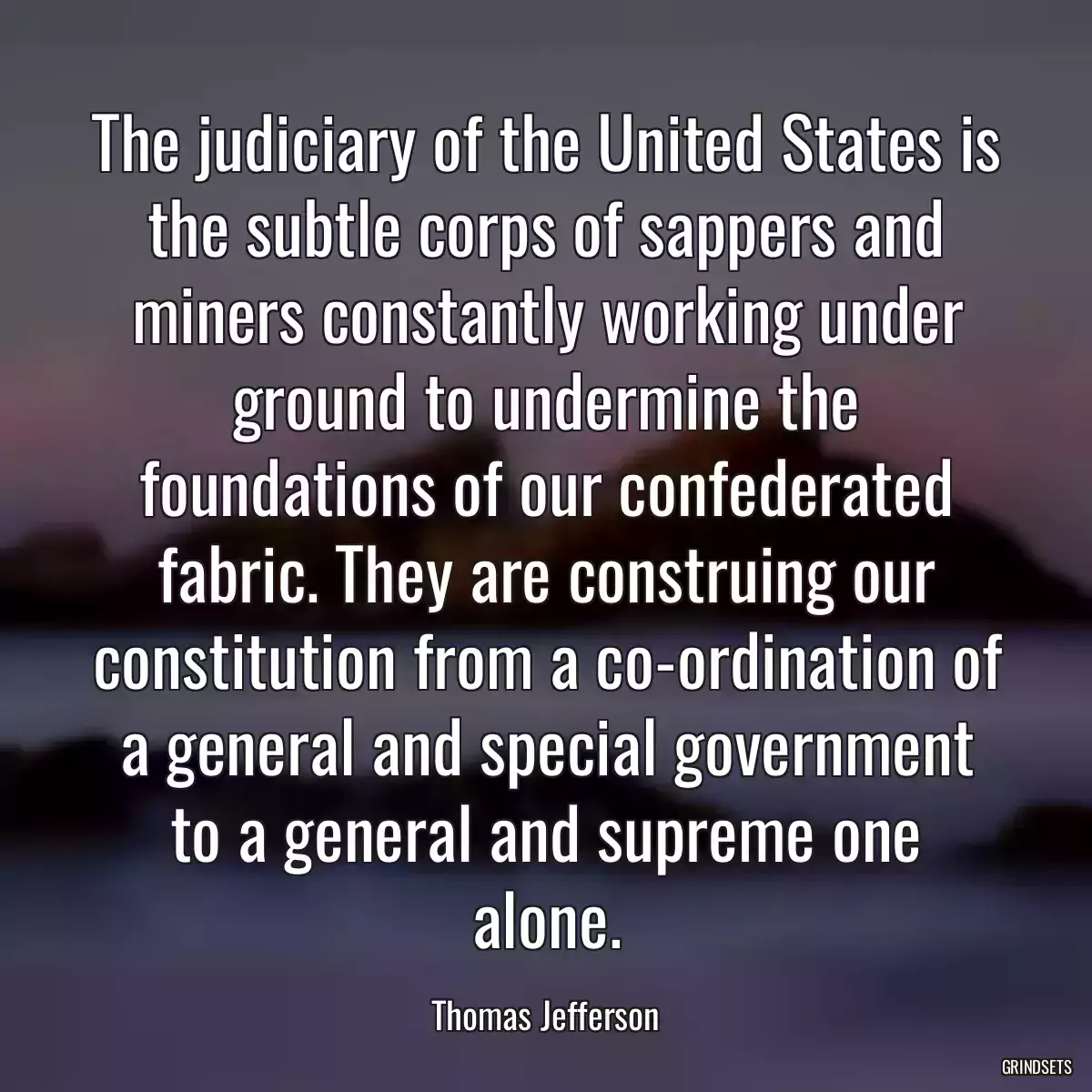 The judiciary of the United States is the subtle corps of sappers and miners constantly working under ground to undermine the foundations of our confederated fabric. They are construing our constitution from a co-ordination of a general and special government to a general and supreme one alone.