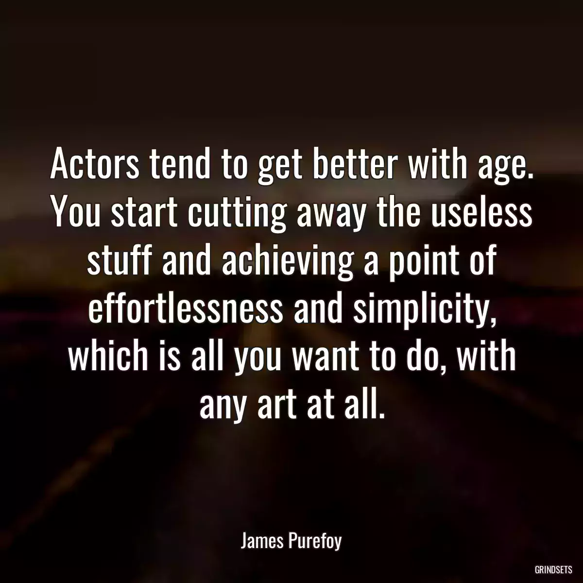 Actors tend to get better with age. You start cutting away the useless stuff and achieving a point of effortlessness and simplicity, which is all you want to do, with any art at all.