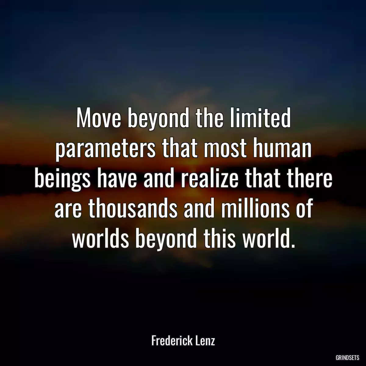 Move beyond the limited parameters that most human beings have and realize that there are thousands and millions of worlds beyond this world.