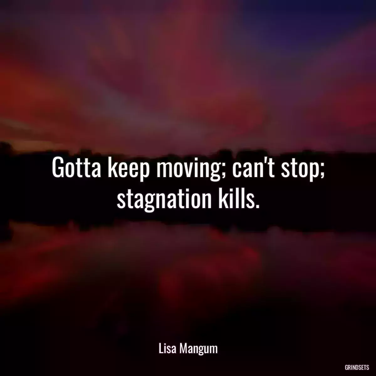 Gotta keep moving; can\'t stop; stagnation kills.