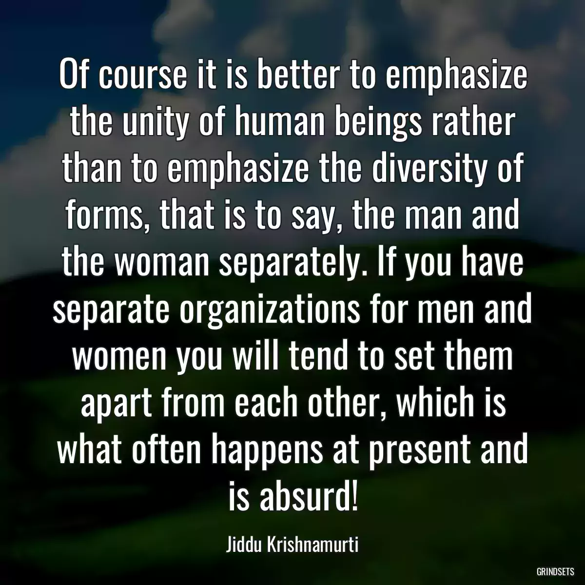 Of course it is better to emphasize the unity of human beings rather than to emphasize the diversity of forms, that is to say, the man and the woman separately. If you have separate organizations for men and women you will tend to set them apart from each other, which is what often happens at present and is absurd!