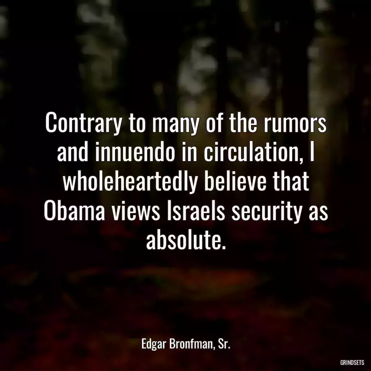 Contrary to many of the rumors and innuendo in circulation, I wholeheartedly believe that Obama views Israels security as absolute.