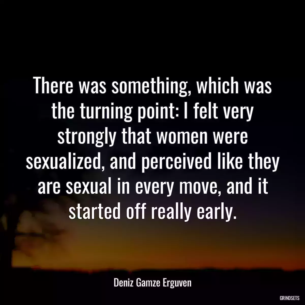 There was something, which was the turning point: I felt very strongly that women were sexualized, and perceived like they are sexual in every move, and it started off really early.