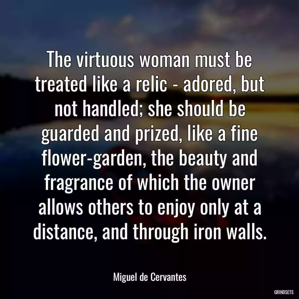 The virtuous woman must be treated like a relic - adored, but not handled; she should be guarded and prized, like a fine flower-garden, the beauty and fragrance of which the owner allows others to enjoy only at a distance, and through iron walls.