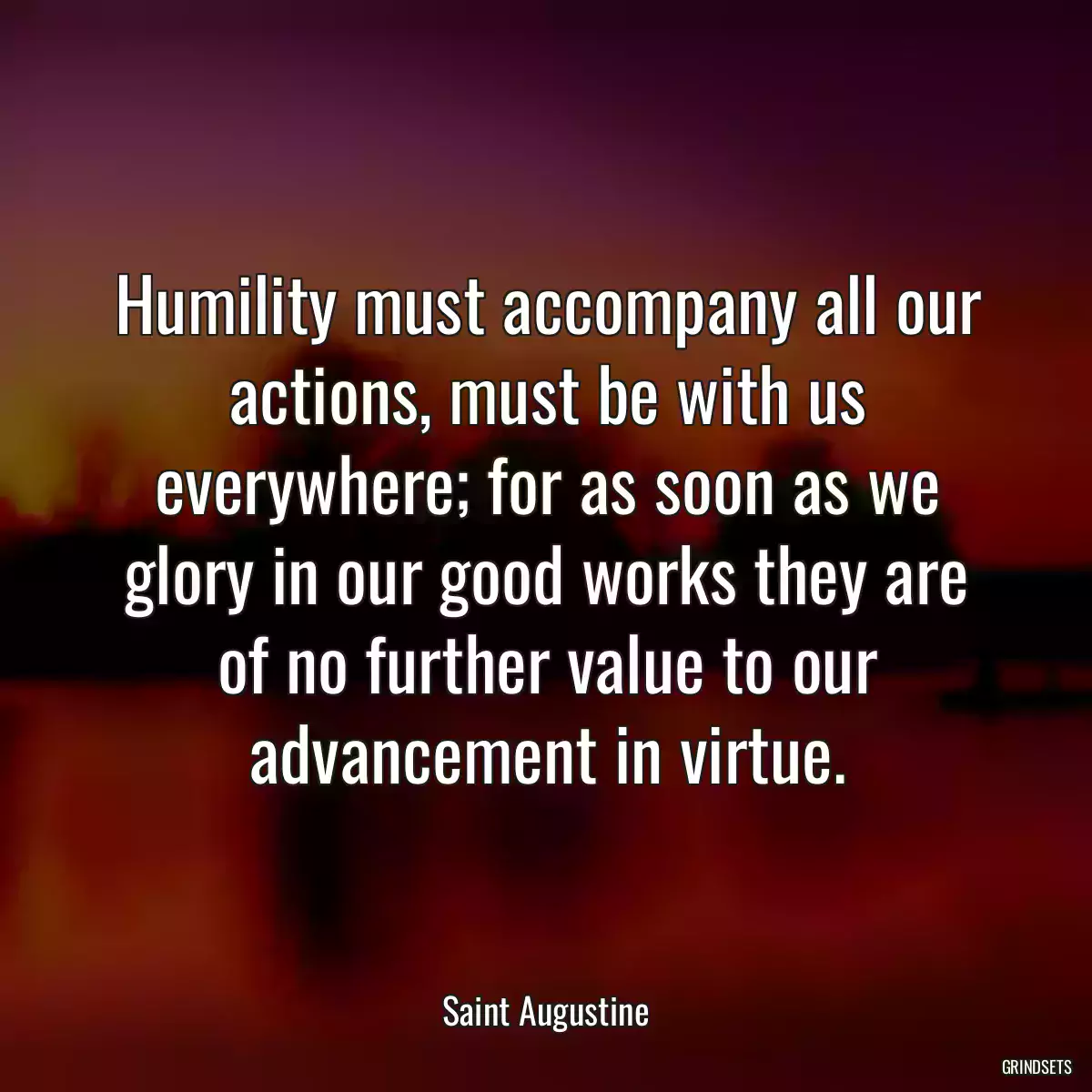 Humility must accompany all our actions, must be with us everywhere; for as soon as we glory in our good works they are of no further value to our advancement in virtue.