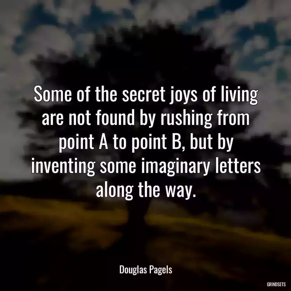 Some of the secret joys of living are not found by rushing from point A to point B, but by inventing some imaginary letters along the way.