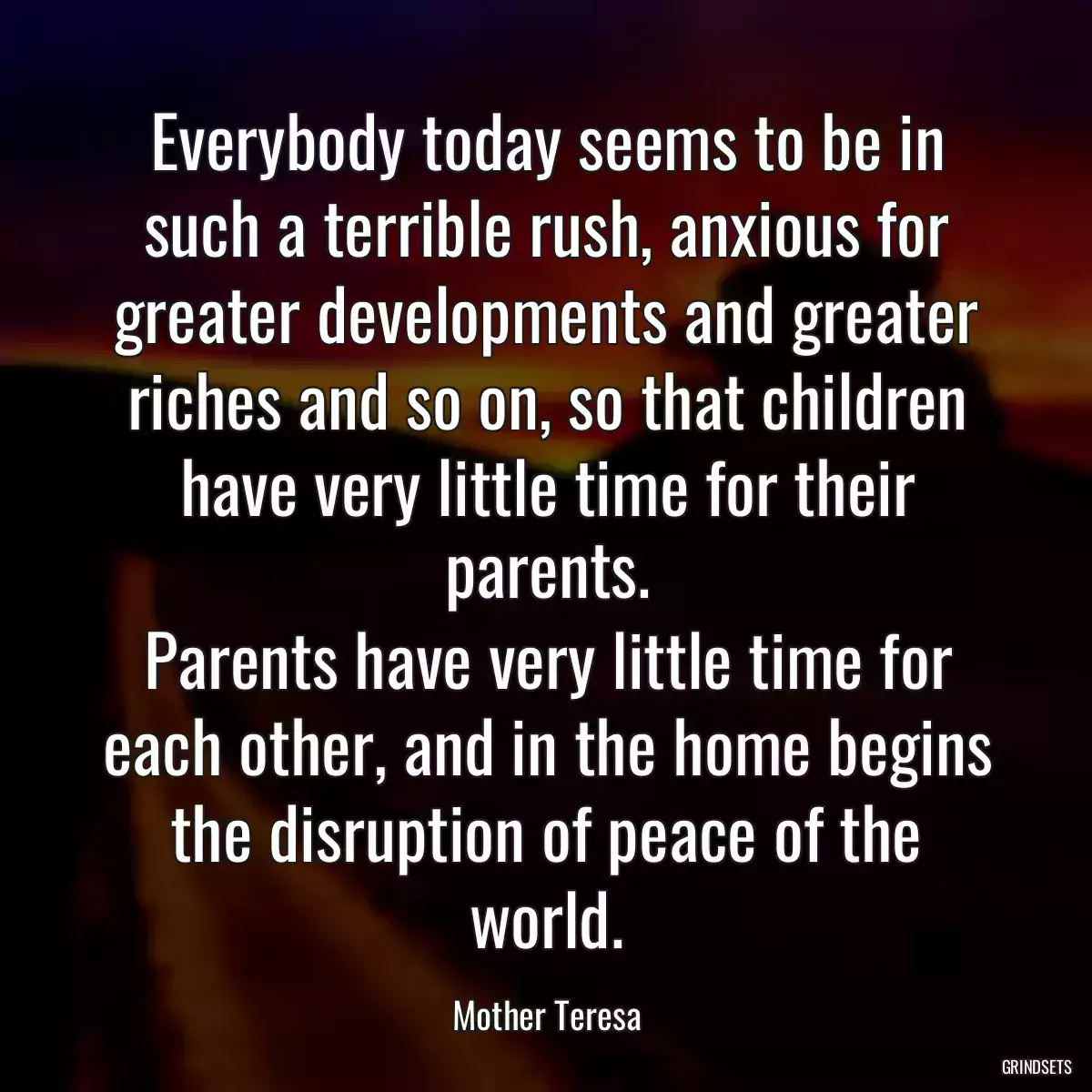 Everybody today seems to be in such a terrible rush, anxious for greater developments and greater riches and so on, so that children have very little time for their parents.
Parents have very little time for each other, and in the home begins the disruption of peace of the world.