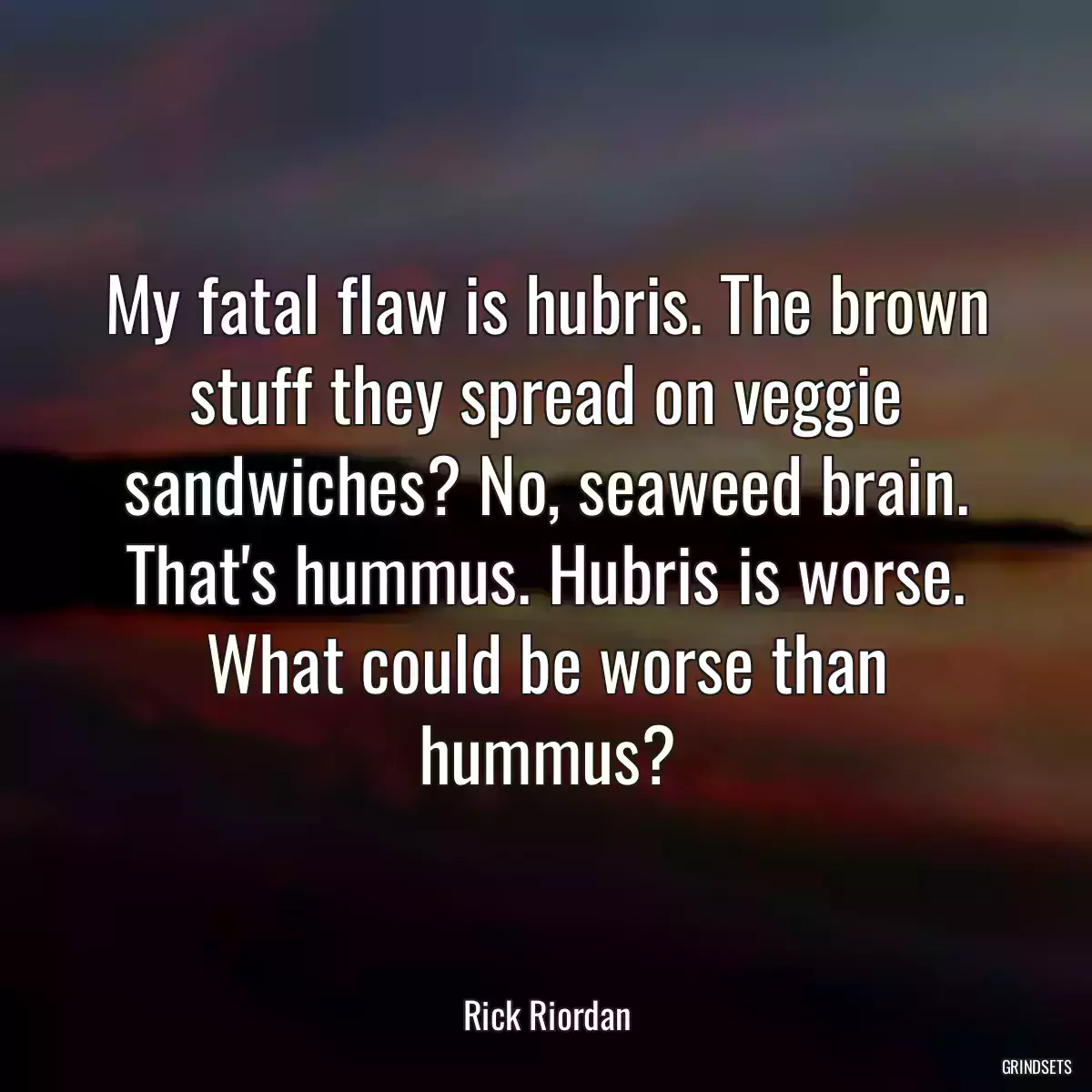 My fatal flaw is hubris. The brown stuff they spread on veggie sandwiches? No, seaweed brain. That\'s hummus. Hubris is worse. What could be worse than hummus?