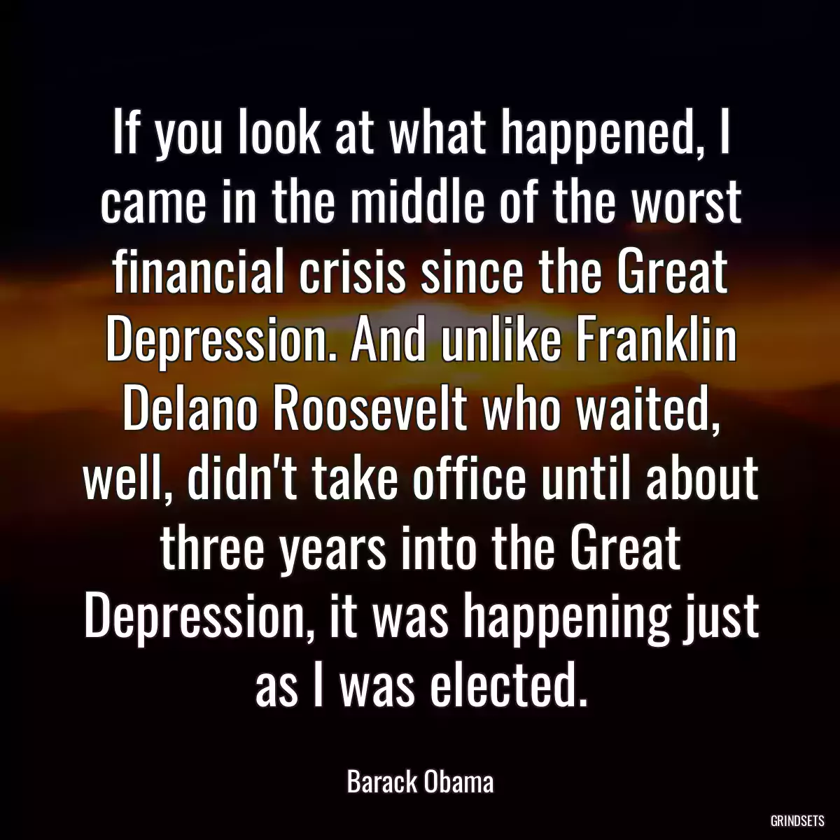 If you look at what happened, I came in the middle of the worst financial crisis since the Great Depression. And unlike Franklin Delano Roosevelt who waited, well, didn\'t take office until about three years into the Great Depression, it was happening just as I was elected.