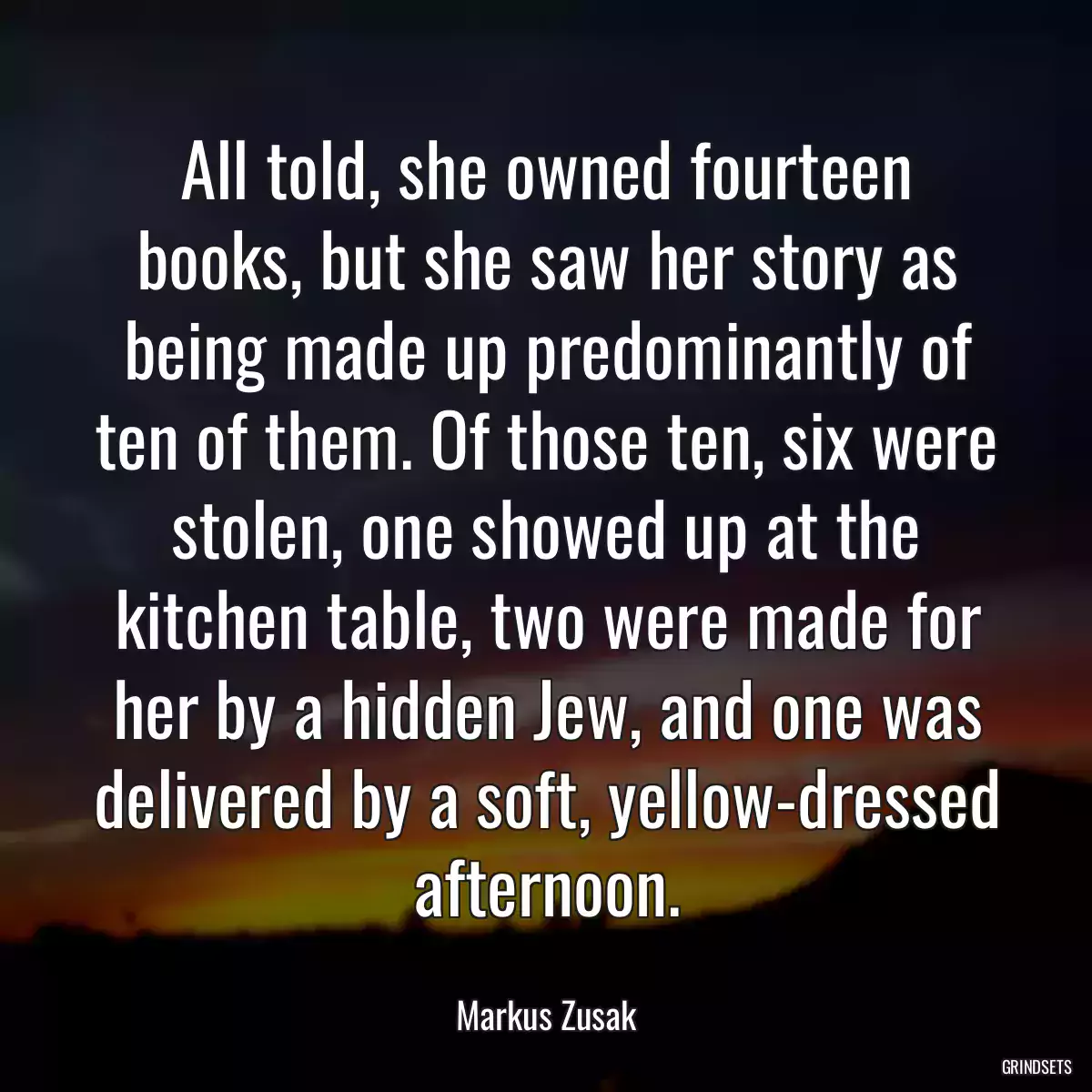 All told, she owned fourteen books, but she saw her story as being made up predominantly of ten of them. Of those ten, six were stolen, one showed up at the kitchen table, two were made for her by a hidden Jew, and one was delivered by a soft, yellow-dressed afternoon.