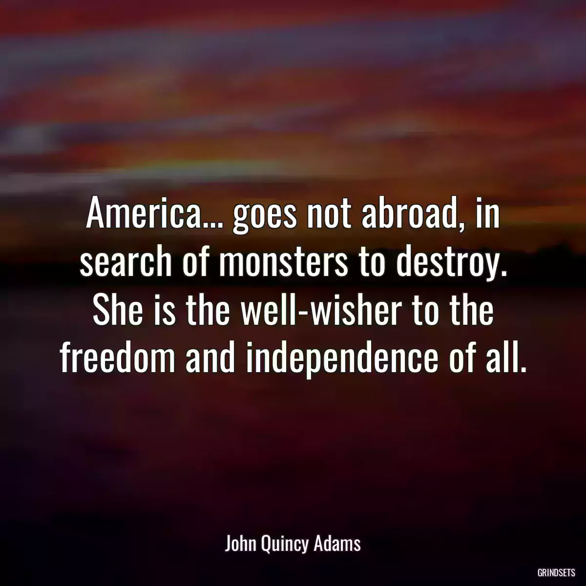 America... goes not abroad, in search of monsters to destroy. She is the well-wisher to the freedom and independence of all.