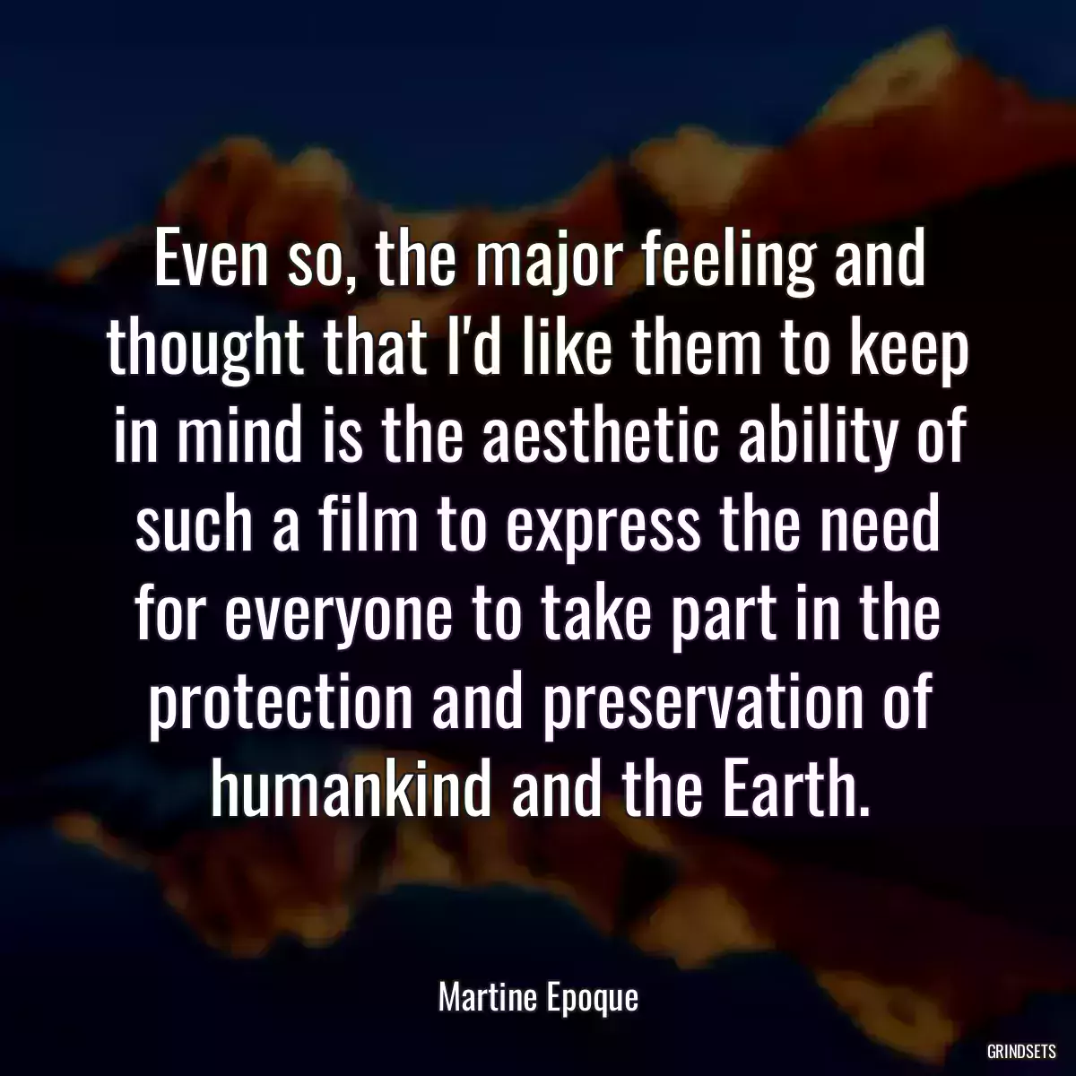 Even so, the major feeling and thought that I\'d like them to keep in mind is the aesthetic ability of such a film to express the need for everyone to take part in the protection and preservation of humankind and the Earth.