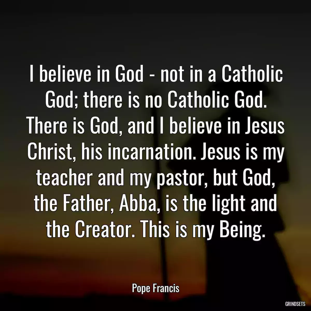 I believe in God - not in a Catholic God; there is no Catholic God. There is God, and I believe in Jesus Christ, his incarnation. Jesus is my teacher and my pastor, but God, the Father, Abba, is the light and the Creator. This is my Being.