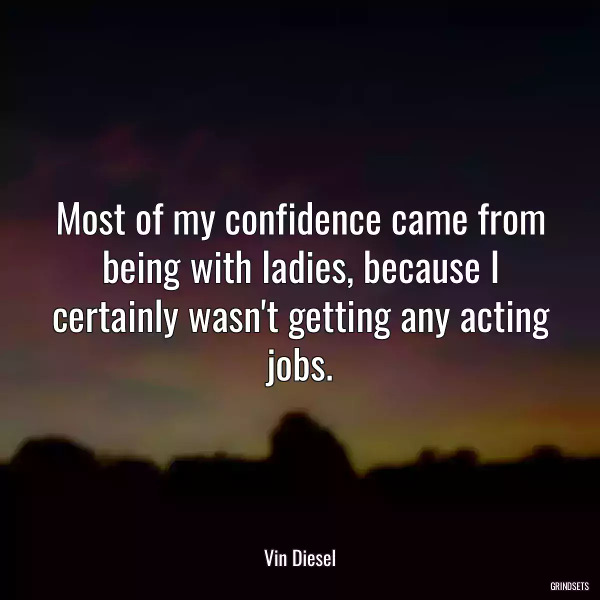 Most of my confidence came from being with ladies, because I certainly wasn\'t getting any acting jobs.