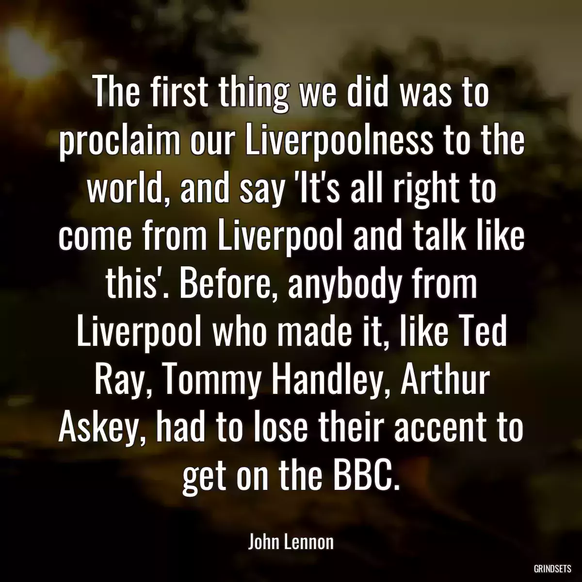 The first thing we did was to proclaim our Liverpoolness to the world, and say \'It\'s all right to come from Liverpool and talk like this\'. Before, anybody from Liverpool who made it, like Ted Ray, Tommy Handley, Arthur Askey, had to lose their accent to get on the BBC.