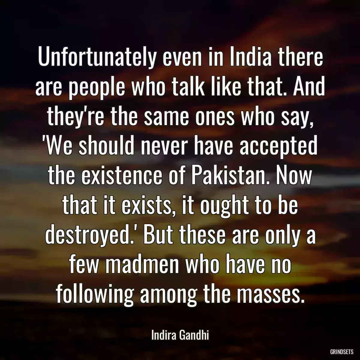 Unfortunately even in India there are people who talk like that. And they\'re the same ones who say, \'We should never have accepted the existence of Pakistan. Now that it exists, it ought to be destroyed.\' But these are only a few madmen who have no following among the masses.