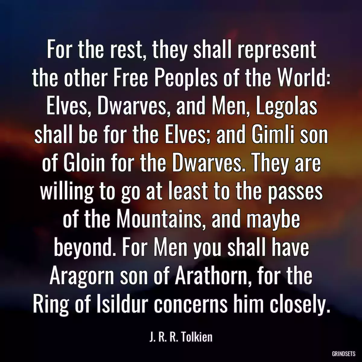 For the rest, they shall represent the other Free Peoples of the World: Elves, Dwarves, and Men, Legolas shall be for the Elves; and Gimli son of Gloin for the Dwarves. They are willing to go at least to the passes of the Mountains, and maybe beyond. For Men you shall have Aragorn son of Arathorn, for the Ring of Isildur concerns him closely.