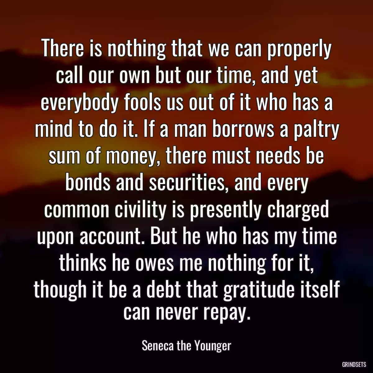 There is nothing that we can properly call our own but our time, and yet everybody fools us out of it who has a mind to do it. If a man borrows a paltry sum of money, there must needs be bonds and securities, and every common civility is presently charged upon account. But he who has my time thinks he owes me nothing for it, though it be a debt that gratitude itself can never repay.