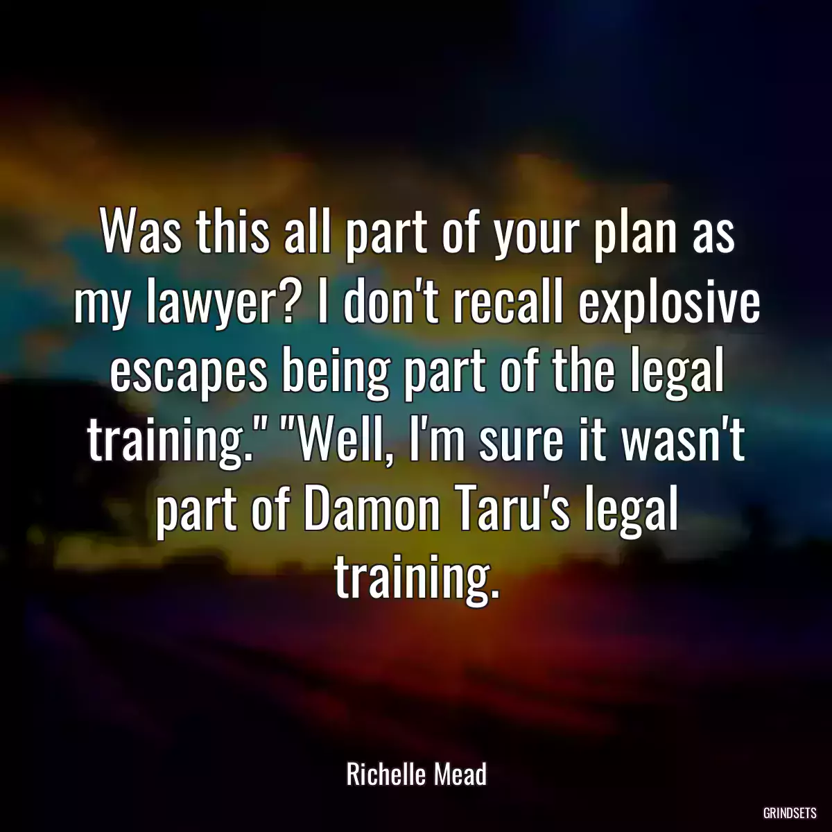 Was this all part of your plan as my lawyer? I don\'t recall explosive escapes being part of the legal training.\