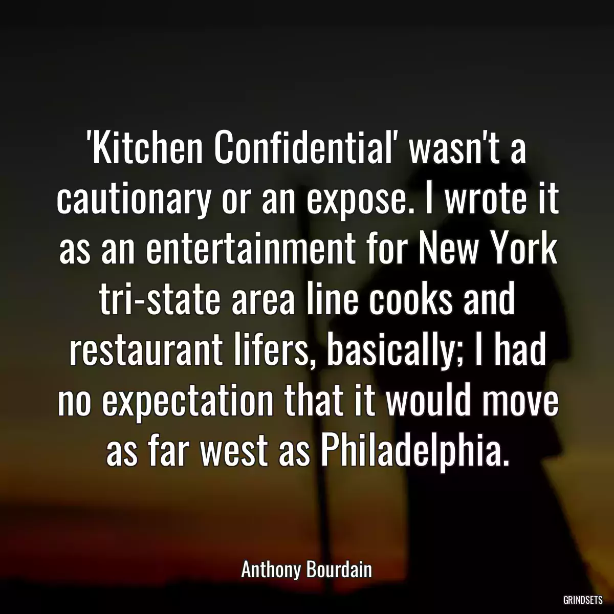 \'Kitchen Confidential\' wasn\'t a cautionary or an expose. I wrote it as an entertainment for New York tri-state area line cooks and restaurant lifers, basically; I had no expectation that it would move as far west as Philadelphia.