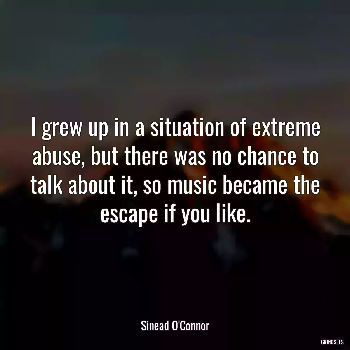 I grew up in a situation of extreme abuse, but there was no chance to talk about it, so music became the escape if you like.