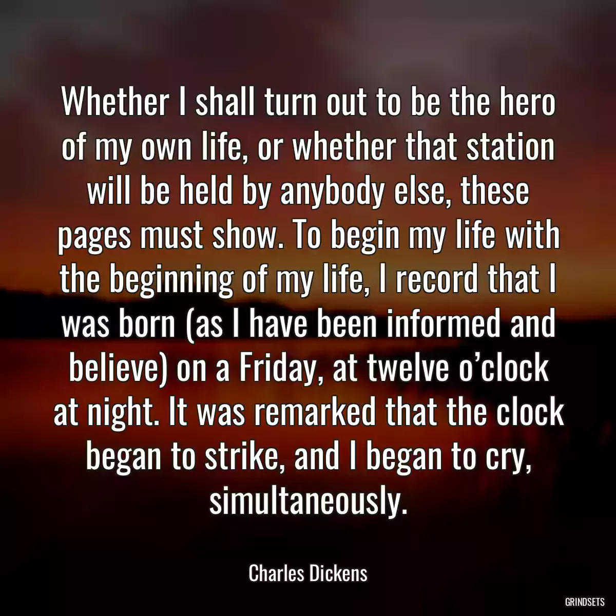 Whether I shall turn out to be the hero of my own life, or whether that station will be held by anybody else, these pages must show. To begin my life with the beginning of my life, I record that I was born (as I have been informed and believe) on a Friday, at twelve o’clock at night. It was remarked that the clock began to strike, and I began to cry, simultaneously.