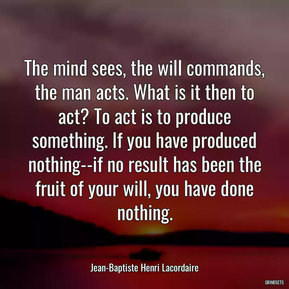 The mind sees, the will commands, the man acts. What is it then to act? To act is to produce something. If you have produced nothing--if no result has been the fruit of your will, you have done nothing.