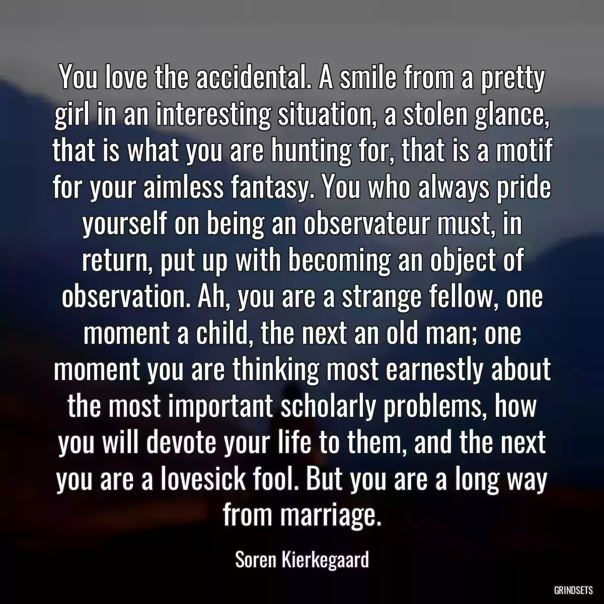 You love the accidental. A smile from a pretty girl in an interesting situation, a stolen glance, that is what you are hunting for, that is a motif for your aimless fantasy. You who always pride yourself on being an observateur must, in return, put up with becoming an object of observation. Ah, you are a strange fellow, one moment a child, the next an old man; one moment you are thinking most earnestly about the most important scholarly problems, how you will devote your life to them, and the next you are a lovesick fool. But you are a long way from marriage.