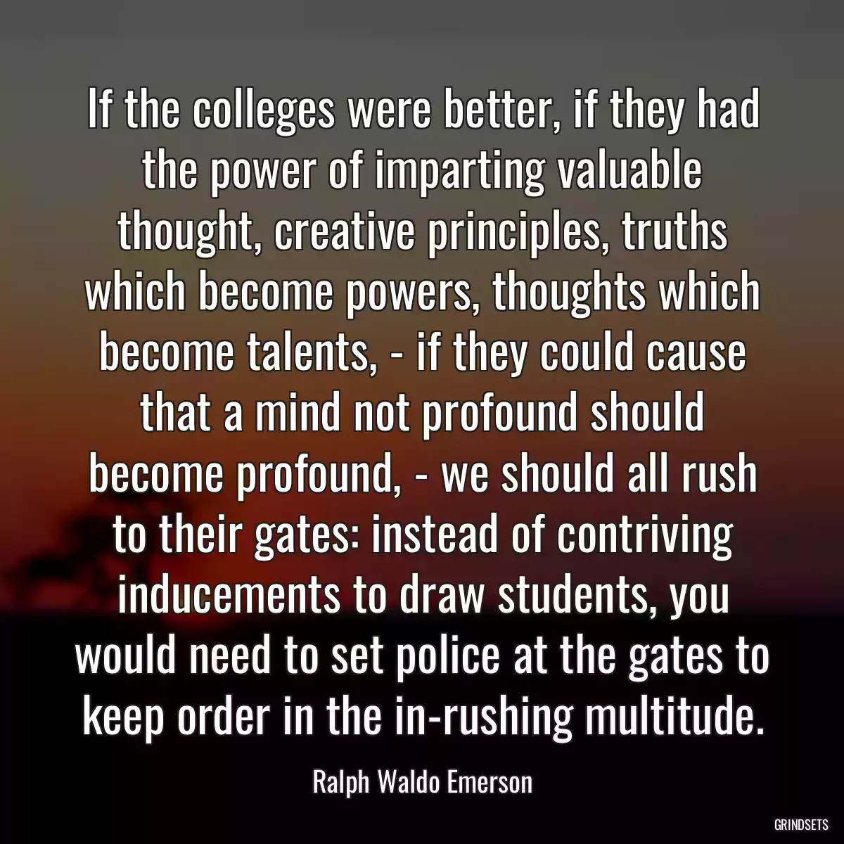 If the colleges were better, if they had the power of imparting valuable thought, creative principles, truths which become powers, thoughts which become talents, - if they could cause that a mind not profound should become profound, - we should all rush to their gates: instead of contriving inducements to draw students, you would need to set police at the gates to keep order in the in-rushing multitude.