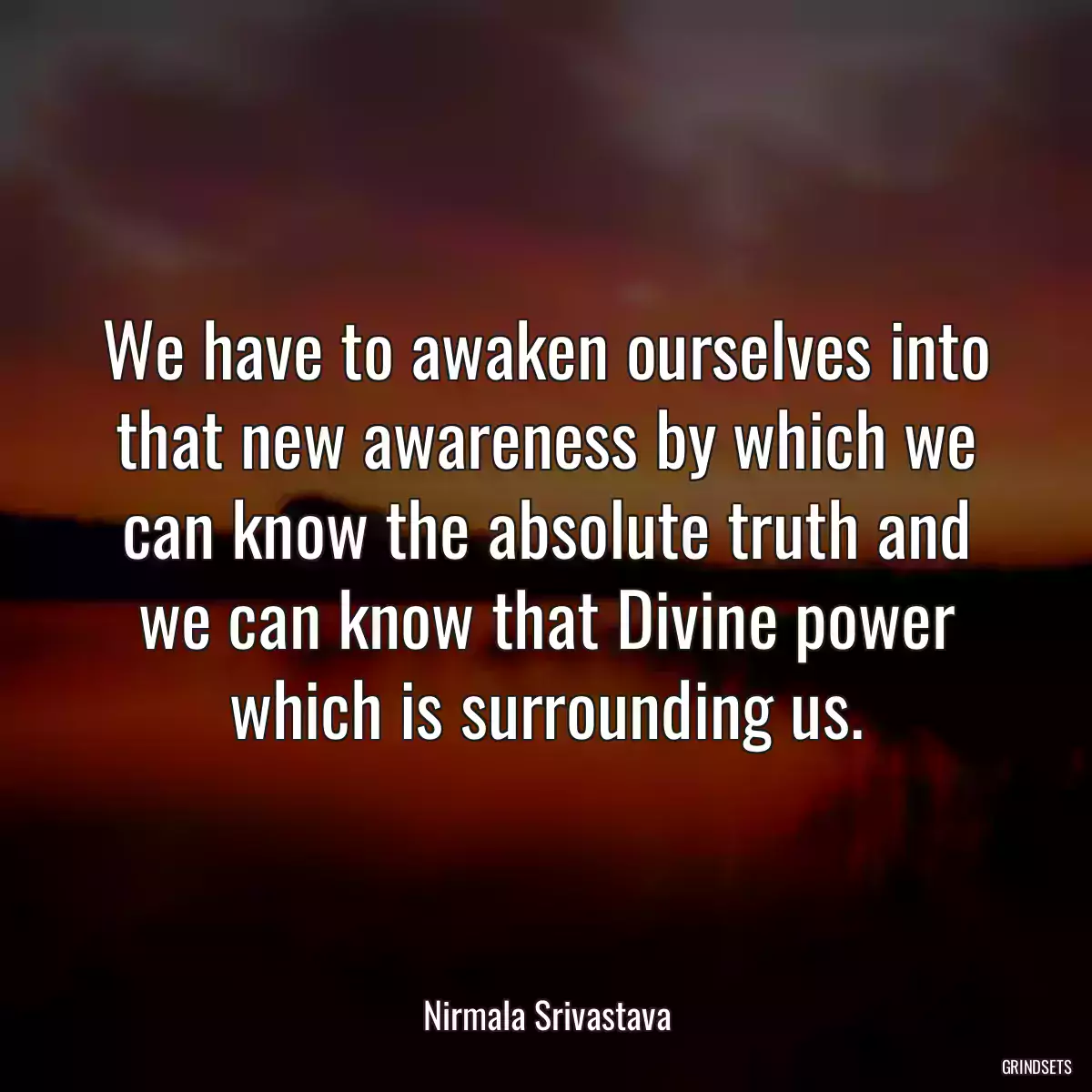 We have to awaken ourselves into that new awareness by which we can know the absolute truth and we can know that Divine power which is surrounding us.