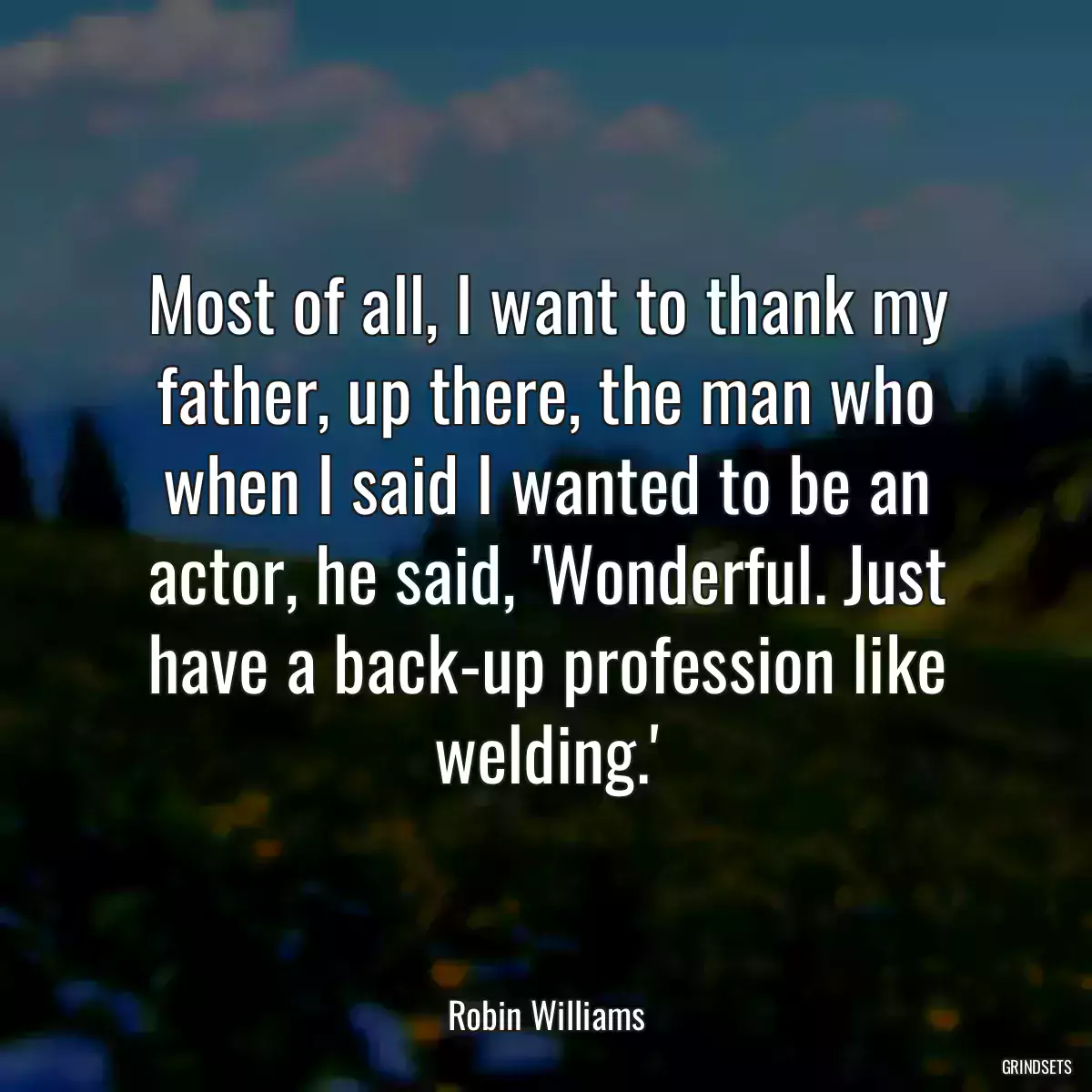 Most of all, I want to thank my father, up there, the man who when I said I wanted to be an actor, he said, \'Wonderful. Just have a back-up profession like welding.\'