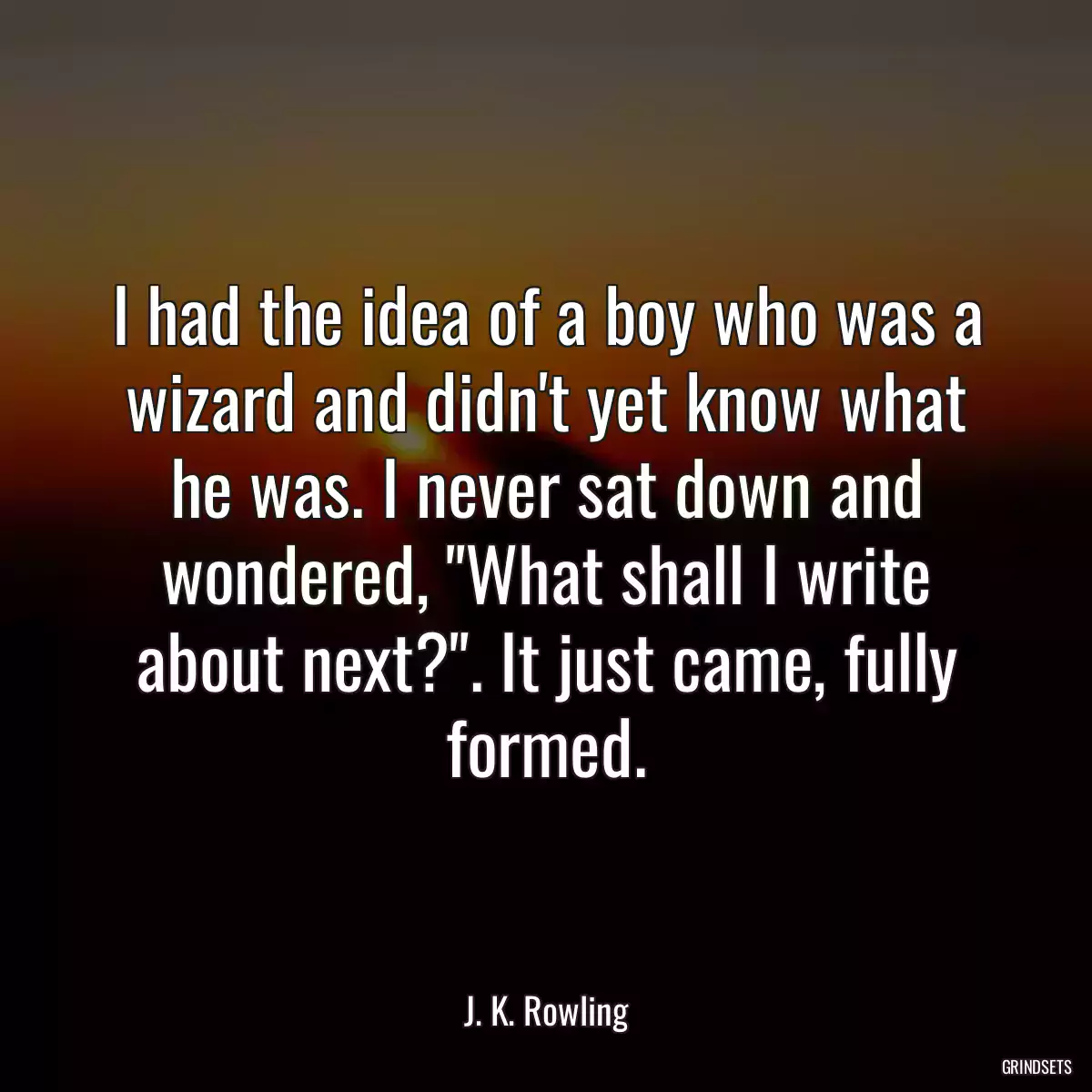 I had the idea of a boy who was a wizard and didn\'t yet know what he was. I never sat down and wondered, \