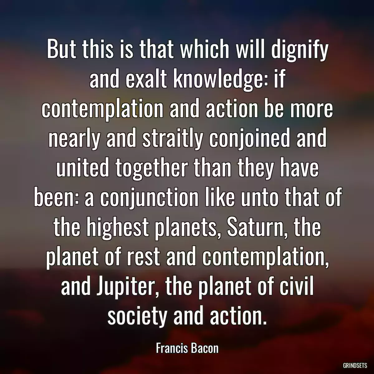 But this is that which will dignify and exalt knowledge: if contemplation and action be more nearly and straitly conjoined and united together than they have been: a conjunction like unto that of the highest planets, Saturn, the planet of rest and contemplation, and Jupiter, the planet of civil society and action.