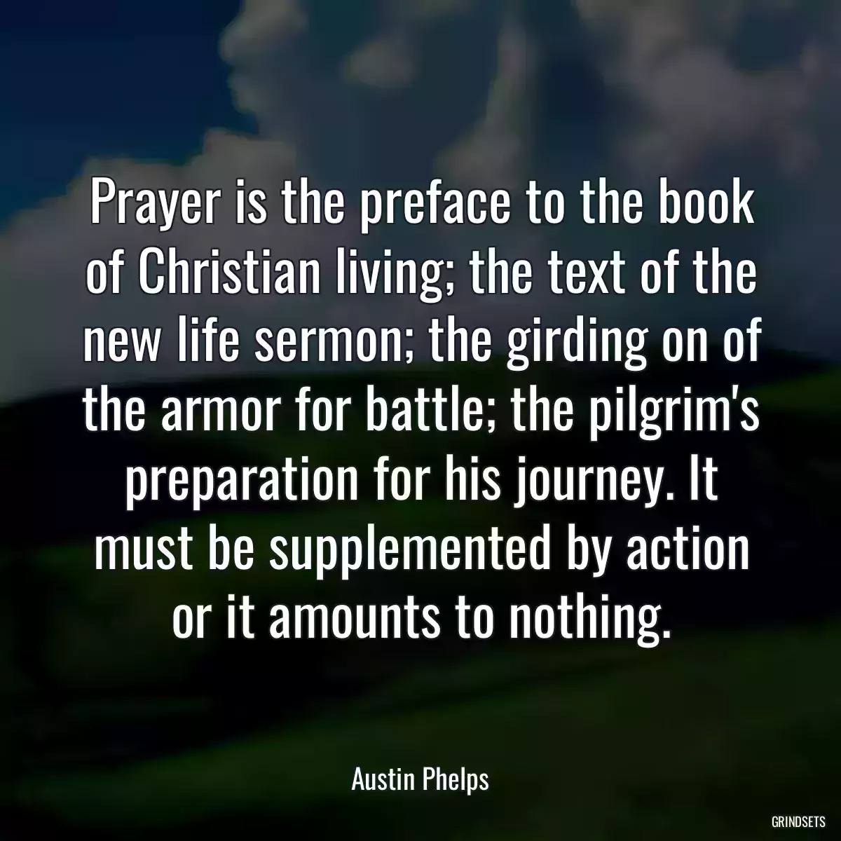 Prayer is the preface to the book of Christian living; the text of the new life sermon; the girding on of the armor for battle; the pilgrim\'s preparation for his journey. It must be supplemented by action or it amounts to nothing.