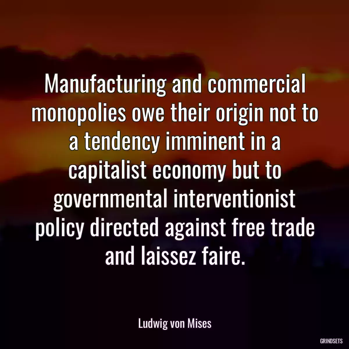 Manufacturing and commercial monopolies owe their origin not to a tendency imminent in a capitalist economy but to governmental interventionist policy directed against free trade and laissez faire.