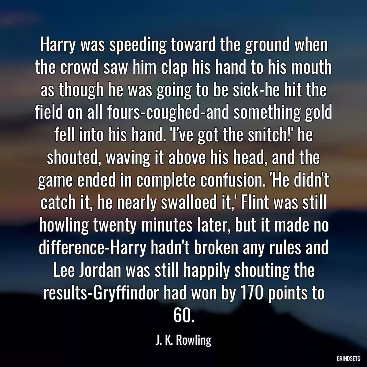 Harry was speeding toward the ground when the crowd saw him clap his hand to his mouth as though he was going to be sick-he hit the field on all fours-coughed-and something gold fell into his hand. \'I\'ve got the snitch!\' he shouted, waving it above his head, and the game ended in complete confusion. \'He didn\'t catch it, he nearly swalloed it,\' Flint was still howling twenty minutes later, but it made no difference-Harry hadn\'t broken any rules and Lee Jordan was still happily shouting the results-Gryffindor had won by 170 points to 60.