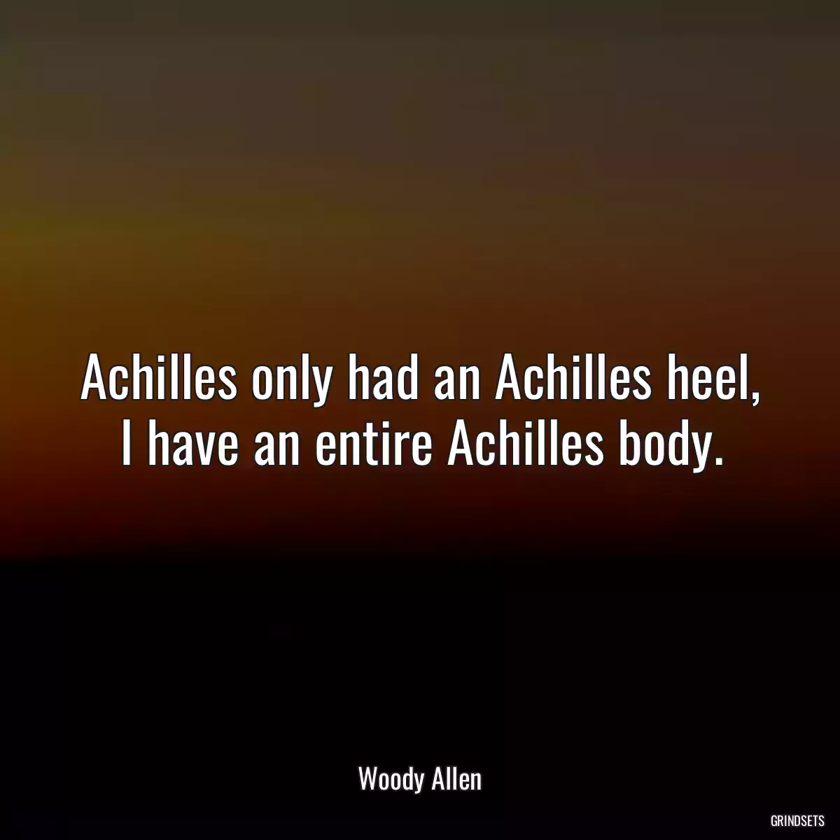 Achilles only had an Achilles heel, I have an entire Achilles body.