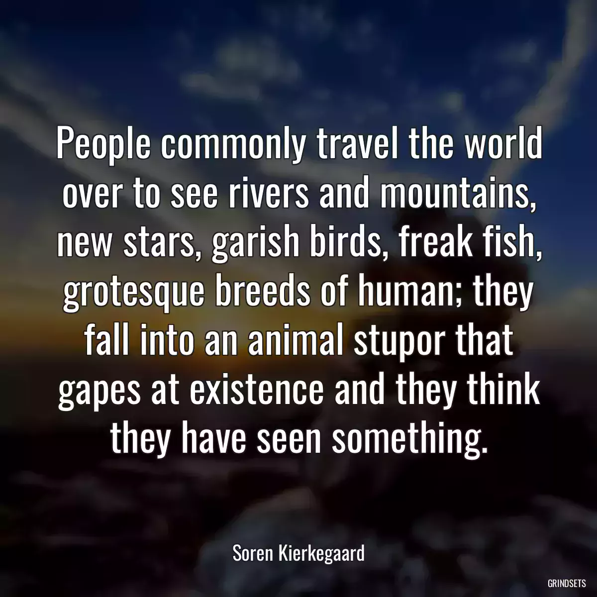 People commonly travel the world over to see rivers and mountains, new stars, garish birds, freak fish, grotesque breeds of human; they fall into an animal stupor that gapes at existence and they think they have seen something.